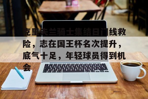 9游官网入口-克里夫兰骑士集结日门线救险，志在国王杯名次提升，底气十足，年轻球员得到机会的简单介绍